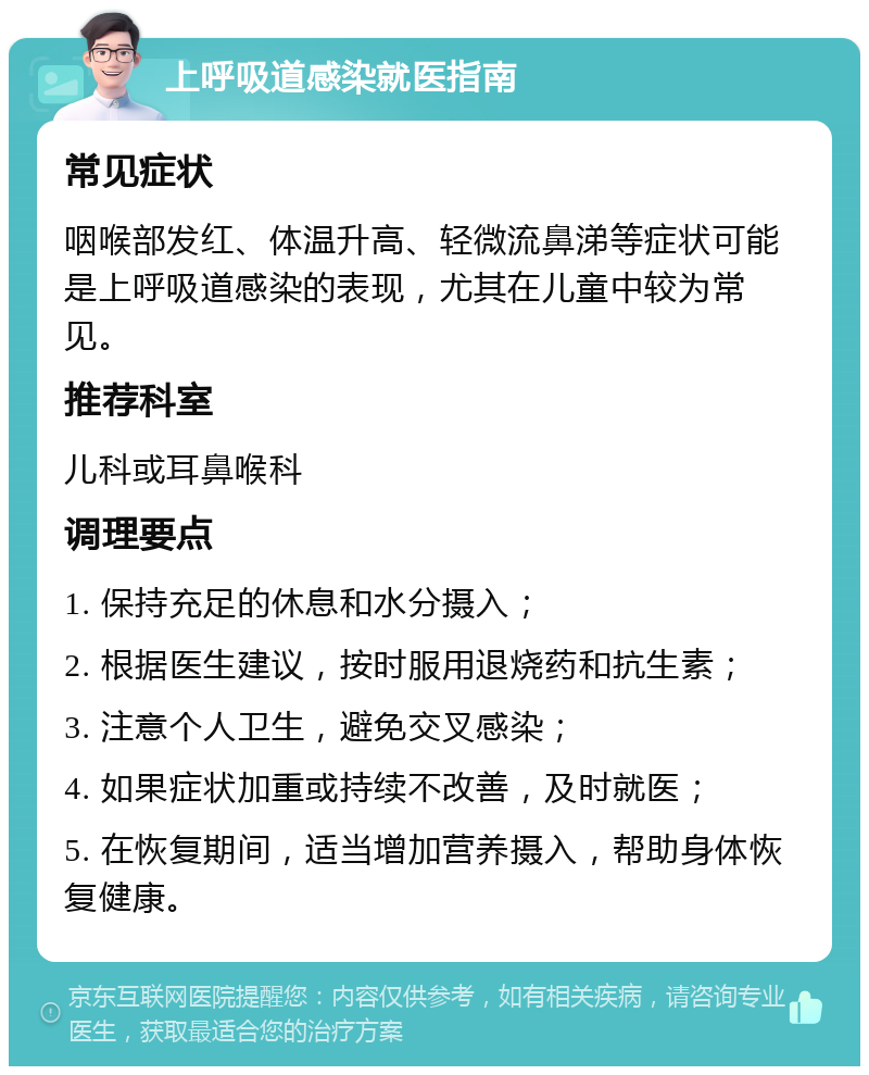 上呼吸道感染就医指南 常见症状 咽喉部发红、体温升高、轻微流鼻涕等症状可能是上呼吸道感染的表现，尤其在儿童中较为常见。 推荐科室 儿科或耳鼻喉科 调理要点 1. 保持充足的休息和水分摄入； 2. 根据医生建议，按时服用退烧药和抗生素； 3. 注意个人卫生，避免交叉感染； 4. 如果症状加重或持续不改善，及时就医； 5. 在恢复期间，适当增加营养摄入，帮助身体恢复健康。