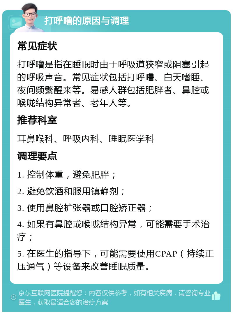 打呼噜的原因与调理 常见症状 打呼噜是指在睡眠时由于呼吸道狭窄或阻塞引起的呼吸声音。常见症状包括打呼噜、白天嗜睡、夜间频繁醒来等。易感人群包括肥胖者、鼻腔或喉咙结构异常者、老年人等。 推荐科室 耳鼻喉科、呼吸内科、睡眠医学科 调理要点 1. 控制体重，避免肥胖； 2. 避免饮酒和服用镇静剂； 3. 使用鼻腔扩张器或口腔矫正器； 4. 如果有鼻腔或喉咙结构异常，可能需要手术治疗； 5. 在医生的指导下，可能需要使用CPAP（持续正压通气）等设备来改善睡眠质量。