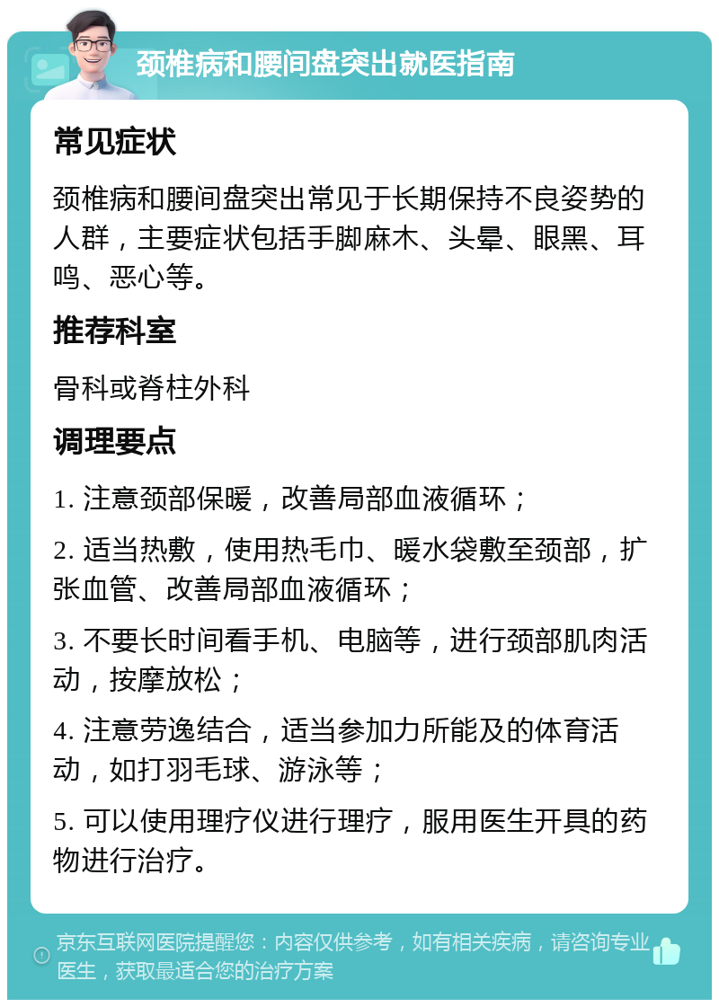 颈椎病和腰间盘突出就医指南 常见症状 颈椎病和腰间盘突出常见于长期保持不良姿势的人群，主要症状包括手脚麻木、头晕、眼黑、耳鸣、恶心等。 推荐科室 骨科或脊柱外科 调理要点 1. 注意颈部保暖，改善局部血液循环； 2. 适当热敷，使用热毛巾、暖水袋敷至颈部，扩张血管、改善局部血液循环； 3. 不要长时间看手机、电脑等，进行颈部肌肉活动，按摩放松； 4. 注意劳逸结合，适当参加力所能及的体育活动，如打羽毛球、游泳等； 5. 可以使用理疗仪进行理疗，服用医生开具的药物进行治疗。