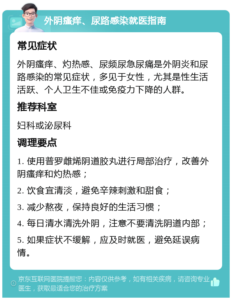 外阴瘙痒、尿路感染就医指南 常见症状 外阴瘙痒、灼热感、尿频尿急尿痛是外阴炎和尿路感染的常见症状，多见于女性，尤其是性生活活跃、个人卫生不佳或免疫力下降的人群。 推荐科室 妇科或泌尿科 调理要点 1. 使用普罗雌烯阴道胶丸进行局部治疗，改善外阴瘙痒和灼热感； 2. 饮食宜清淡，避免辛辣刺激和甜食； 3. 减少熬夜，保持良好的生活习惯； 4. 每日清水清洗外阴，注意不要清洗阴道内部； 5. 如果症状不缓解，应及时就医，避免延误病情。