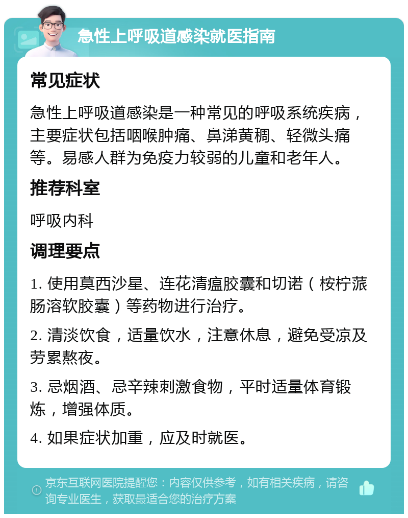 急性上呼吸道感染就医指南 常见症状 急性上呼吸道感染是一种常见的呼吸系统疾病，主要症状包括咽喉肿痛、鼻涕黄稠、轻微头痛等。易感人群为免疫力较弱的儿童和老年人。 推荐科室 呼吸内科 调理要点 1. 使用莫西沙星、连花清瘟胶囊和切诺（桉柠蒎肠溶软胶囊）等药物进行治疗。 2. 清淡饮食，适量饮水，注意休息，避免受凉及劳累熬夜。 3. 忌烟酒、忌辛辣刺激食物，平时适量体育锻炼，增强体质。 4. 如果症状加重，应及时就医。