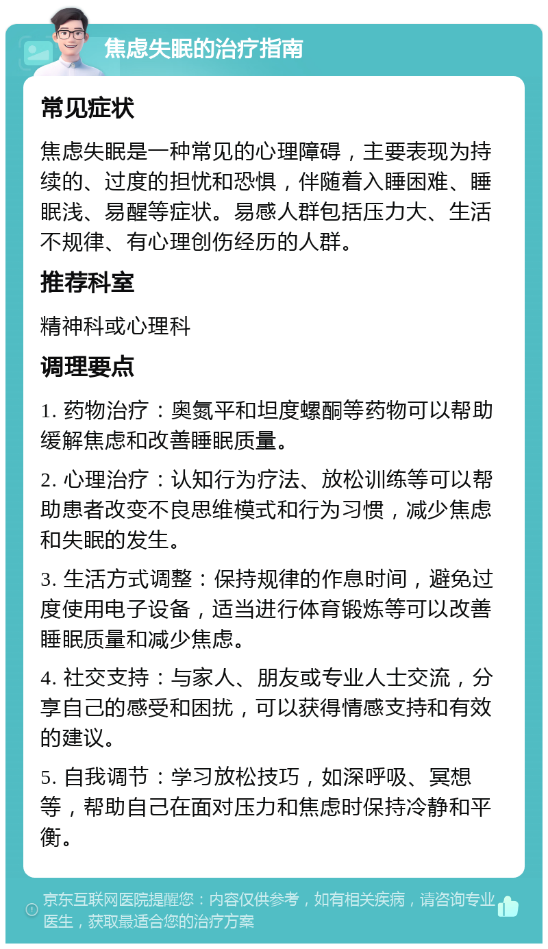 焦虑失眠的治疗指南 常见症状 焦虑失眠是一种常见的心理障碍，主要表现为持续的、过度的担忧和恐惧，伴随着入睡困难、睡眠浅、易醒等症状。易感人群包括压力大、生活不规律、有心理创伤经历的人群。 推荐科室 精神科或心理科 调理要点 1. 药物治疗：奥氮平和坦度螺酮等药物可以帮助缓解焦虑和改善睡眠质量。 2. 心理治疗：认知行为疗法、放松训练等可以帮助患者改变不良思维模式和行为习惯，减少焦虑和失眠的发生。 3. 生活方式调整：保持规律的作息时间，避免过度使用电子设备，适当进行体育锻炼等可以改善睡眠质量和减少焦虑。 4. 社交支持：与家人、朋友或专业人士交流，分享自己的感受和困扰，可以获得情感支持和有效的建议。 5. 自我调节：学习放松技巧，如深呼吸、冥想等，帮助自己在面对压力和焦虑时保持冷静和平衡。