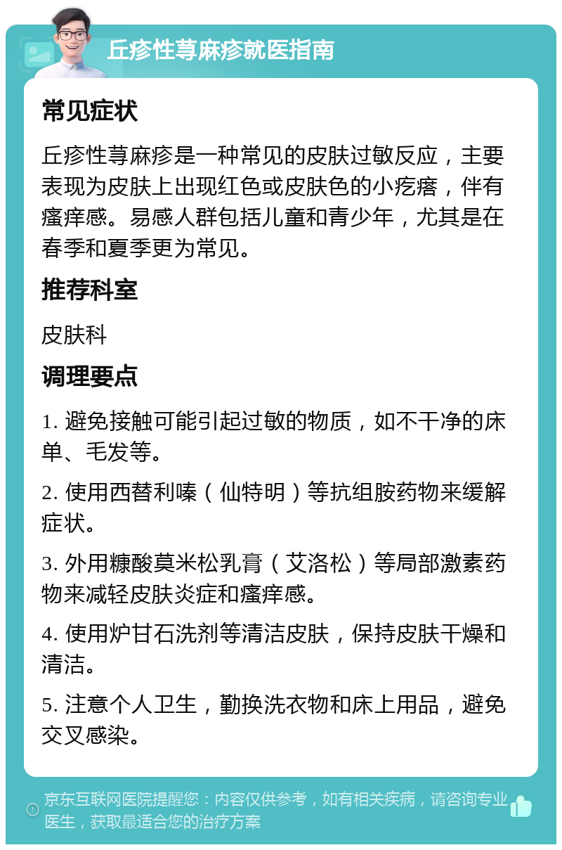 丘疹性荨麻疹就医指南 常见症状 丘疹性荨麻疹是一种常见的皮肤过敏反应，主要表现为皮肤上出现红色或皮肤色的小疙瘩，伴有瘙痒感。易感人群包括儿童和青少年，尤其是在春季和夏季更为常见。 推荐科室 皮肤科 调理要点 1. 避免接触可能引起过敏的物质，如不干净的床单、毛发等。 2. 使用西替利嗪（仙特明）等抗组胺药物来缓解症状。 3. 外用糠酸莫米松乳膏（艾洛松）等局部激素药物来减轻皮肤炎症和瘙痒感。 4. 使用炉甘石洗剂等清洁皮肤，保持皮肤干燥和清洁。 5. 注意个人卫生，勤换洗衣物和床上用品，避免交叉感染。