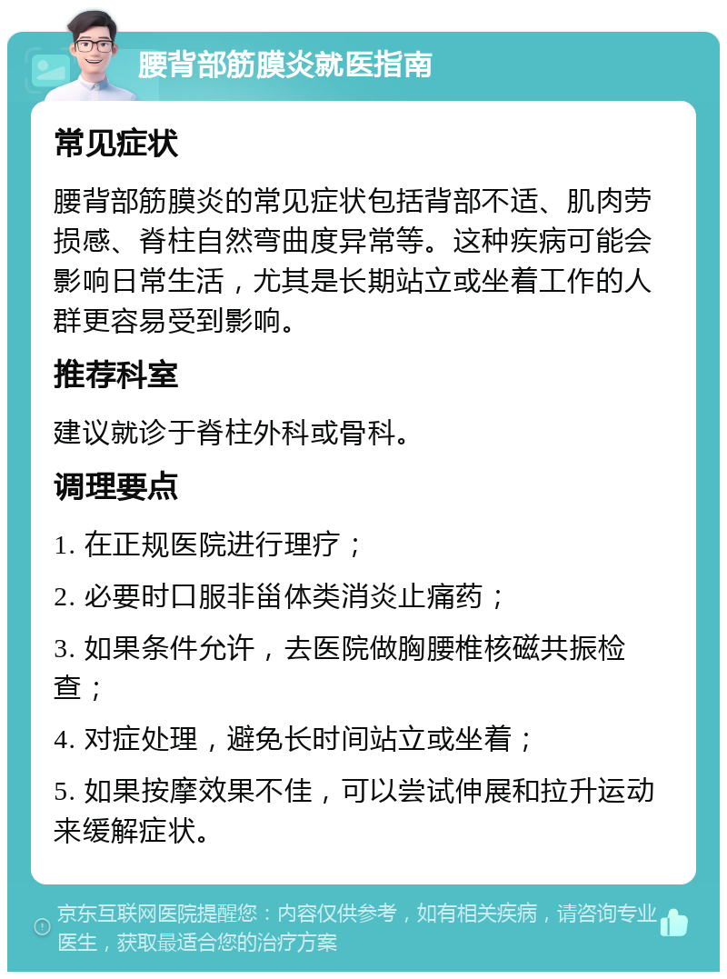 腰背部筋膜炎就医指南 常见症状 腰背部筋膜炎的常见症状包括背部不适、肌肉劳损感、脊柱自然弯曲度异常等。这种疾病可能会影响日常生活，尤其是长期站立或坐着工作的人群更容易受到影响。 推荐科室 建议就诊于脊柱外科或骨科。 调理要点 1. 在正规医院进行理疗； 2. 必要时口服非甾体类消炎止痛药； 3. 如果条件允许，去医院做胸腰椎核磁共振检查； 4. 对症处理，避免长时间站立或坐着； 5. 如果按摩效果不佳，可以尝试伸展和拉升运动来缓解症状。