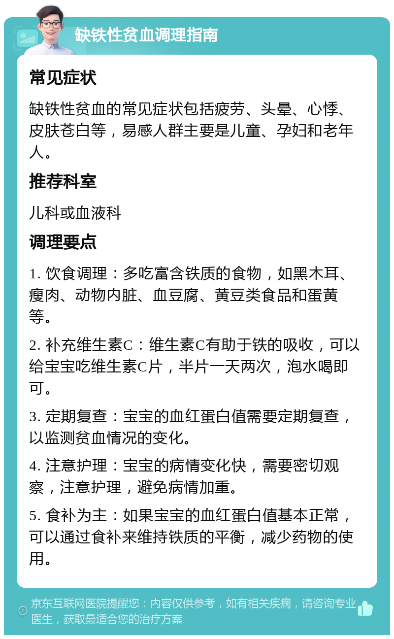 缺铁性贫血调理指南 常见症状 缺铁性贫血的常见症状包括疲劳、头晕、心悸、皮肤苍白等，易感人群主要是儿童、孕妇和老年人。 推荐科室 儿科或血液科 调理要点 1. 饮食调理：多吃富含铁质的食物，如黑木耳、瘦肉、动物内脏、血豆腐、黄豆类食品和蛋黄等。 2. 补充维生素C：维生素C有助于铁的吸收，可以给宝宝吃维生素C片，半片一天两次，泡水喝即可。 3. 定期复查：宝宝的血红蛋白值需要定期复查，以监测贫血情况的变化。 4. 注意护理：宝宝的病情变化快，需要密切观察，注意护理，避免病情加重。 5. 食补为主：如果宝宝的血红蛋白值基本正常，可以通过食补来维持铁质的平衡，减少药物的使用。