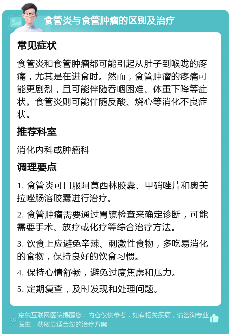 食管炎与食管肿瘤的区别及治疗 常见症状 食管炎和食管肿瘤都可能引起从肚子到喉咙的疼痛，尤其是在进食时。然而，食管肿瘤的疼痛可能更剧烈，且可能伴随吞咽困难、体重下降等症状。食管炎则可能伴随反酸、烧心等消化不良症状。 推荐科室 消化内科或肿瘤科 调理要点 1. 食管炎可口服阿莫西林胶囊、甲硝唑片和奥美拉唑肠溶胶囊进行治疗。 2. 食管肿瘤需要通过胃镜检查来确定诊断，可能需要手术、放疗或化疗等综合治疗方法。 3. 饮食上应避免辛辣、刺激性食物，多吃易消化的食物，保持良好的饮食习惯。 4. 保持心情舒畅，避免过度焦虑和压力。 5. 定期复查，及时发现和处理问题。