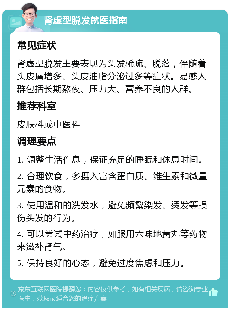 肾虚型脱发就医指南 常见症状 肾虚型脱发主要表现为头发稀疏、脱落，伴随着头皮屑增多、头皮油脂分泌过多等症状。易感人群包括长期熬夜、压力大、营养不良的人群。 推荐科室 皮肤科或中医科 调理要点 1. 调整生活作息，保证充足的睡眠和休息时间。 2. 合理饮食，多摄入富含蛋白质、维生素和微量元素的食物。 3. 使用温和的洗发水，避免频繁染发、烫发等损伤头发的行为。 4. 可以尝试中药治疗，如服用六味地黄丸等药物来滋补肾气。 5. 保持良好的心态，避免过度焦虑和压力。