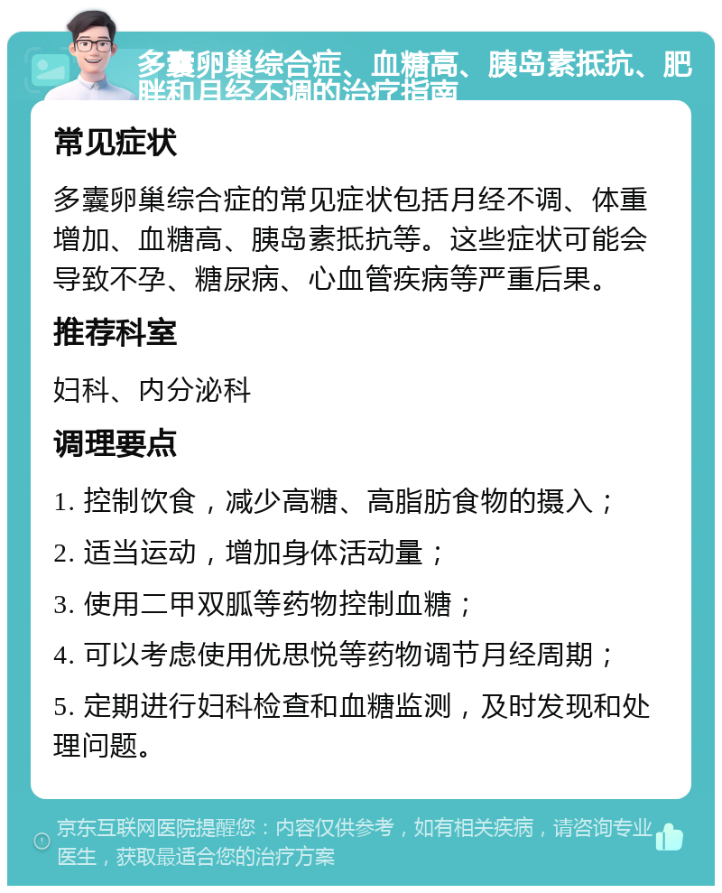 多囊卵巢综合症、血糖高、胰岛素抵抗、肥胖和月经不调的治疗指南 常见症状 多囊卵巢综合症的常见症状包括月经不调、体重增加、血糖高、胰岛素抵抗等。这些症状可能会导致不孕、糖尿病、心血管疾病等严重后果。 推荐科室 妇科、内分泌科 调理要点 1. 控制饮食，减少高糖、高脂肪食物的摄入； 2. 适当运动，增加身体活动量； 3. 使用二甲双胍等药物控制血糖； 4. 可以考虑使用优思悦等药物调节月经周期； 5. 定期进行妇科检查和血糖监测，及时发现和处理问题。