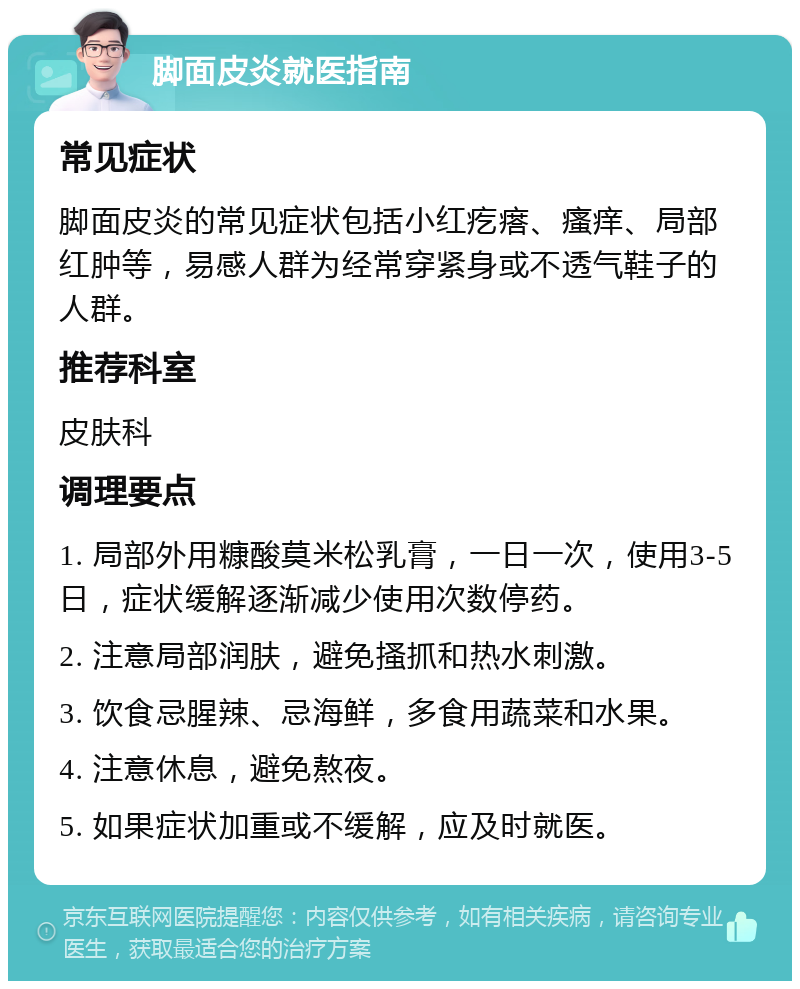 脚面皮炎就医指南 常见症状 脚面皮炎的常见症状包括小红疙瘩、瘙痒、局部红肿等，易感人群为经常穿紧身或不透气鞋子的人群。 推荐科室 皮肤科 调理要点 1. 局部外用糠酸莫米松乳膏，一日一次，使用3-5日，症状缓解逐渐减少使用次数停药。 2. 注意局部润肤，避免搔抓和热水刺激。 3. 饮食忌腥辣、忌海鲜，多食用蔬菜和水果。 4. 注意休息，避免熬夜。 5. 如果症状加重或不缓解，应及时就医。