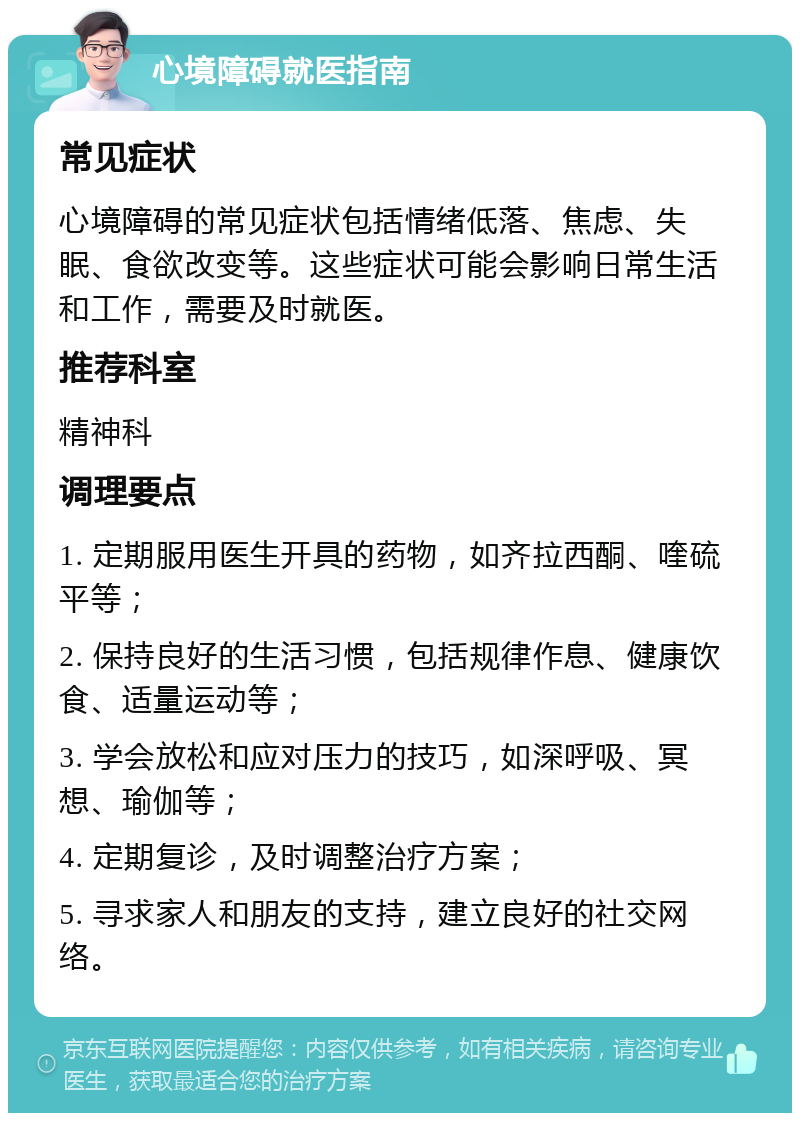 心境障碍就医指南 常见症状 心境障碍的常见症状包括情绪低落、焦虑、失眠、食欲改变等。这些症状可能会影响日常生活和工作，需要及时就医。 推荐科室 精神科 调理要点 1. 定期服用医生开具的药物，如齐拉西酮、喹硫平等； 2. 保持良好的生活习惯，包括规律作息、健康饮食、适量运动等； 3. 学会放松和应对压力的技巧，如深呼吸、冥想、瑜伽等； 4. 定期复诊，及时调整治疗方案； 5. 寻求家人和朋友的支持，建立良好的社交网络。