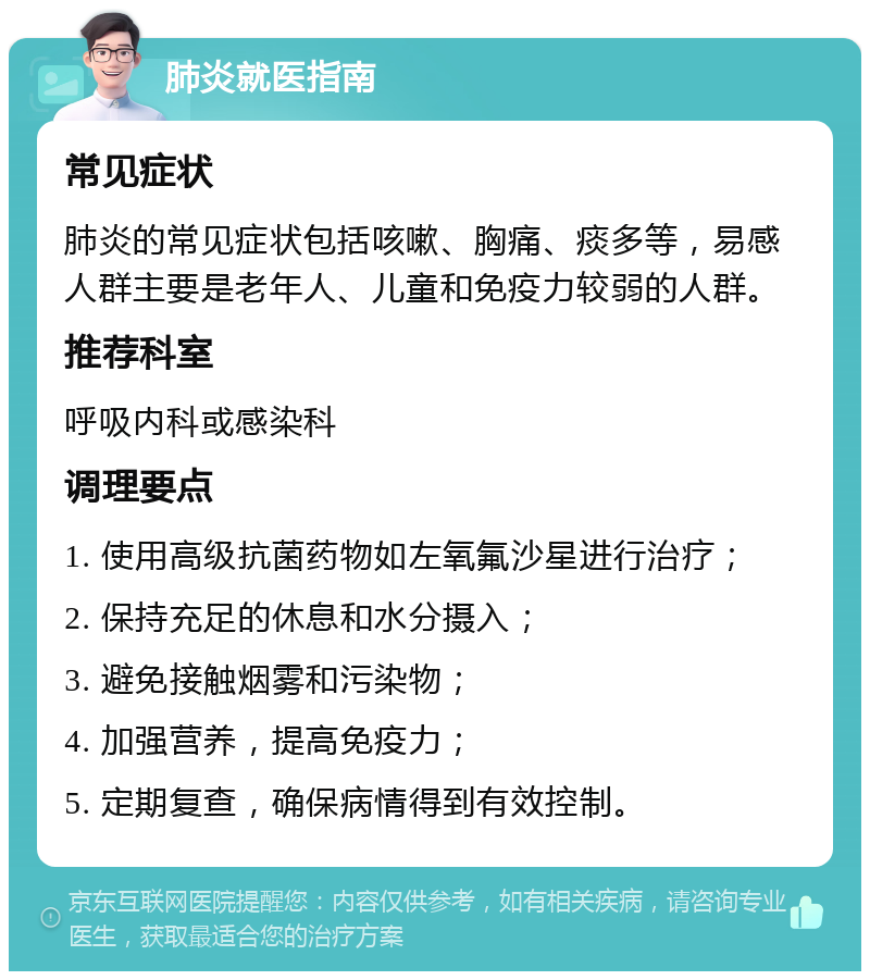 肺炎就医指南 常见症状 肺炎的常见症状包括咳嗽、胸痛、痰多等，易感人群主要是老年人、儿童和免疫力较弱的人群。 推荐科室 呼吸内科或感染科 调理要点 1. 使用高级抗菌药物如左氧氟沙星进行治疗； 2. 保持充足的休息和水分摄入； 3. 避免接触烟雾和污染物； 4. 加强营养，提高免疫力； 5. 定期复查，确保病情得到有效控制。