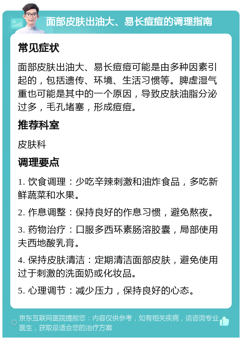 面部皮肤出油大、易长痘痘的调理指南 常见症状 面部皮肤出油大、易长痘痘可能是由多种因素引起的，包括遗传、环境、生活习惯等。脾虚湿气重也可能是其中的一个原因，导致皮肤油脂分泌过多，毛孔堵塞，形成痘痘。 推荐科室 皮肤科 调理要点 1. 饮食调理：少吃辛辣刺激和油炸食品，多吃新鲜蔬菜和水果。 2. 作息调整：保持良好的作息习惯，避免熬夜。 3. 药物治疗：口服多西环素肠溶胶囊，局部使用夫西地酸乳膏。 4. 保持皮肤清洁：定期清洁面部皮肤，避免使用过于刺激的洗面奶或化妆品。 5. 心理调节：减少压力，保持良好的心态。