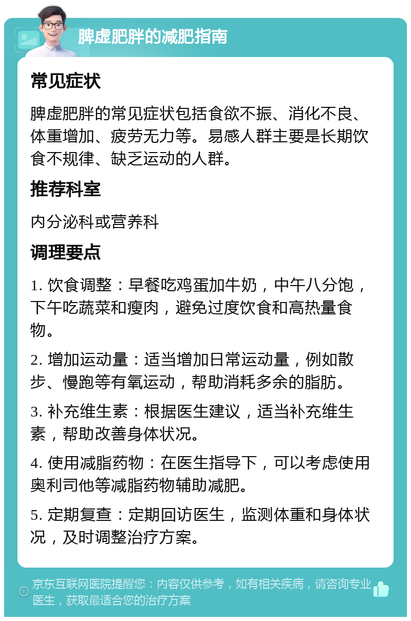 脾虚肥胖的减肥指南 常见症状 脾虚肥胖的常见症状包括食欲不振、消化不良、体重增加、疲劳无力等。易感人群主要是长期饮食不规律、缺乏运动的人群。 推荐科室 内分泌科或营养科 调理要点 1. 饮食调整：早餐吃鸡蛋加牛奶，中午八分饱，下午吃蔬菜和瘦肉，避免过度饮食和高热量食物。 2. 增加运动量：适当增加日常运动量，例如散步、慢跑等有氧运动，帮助消耗多余的脂肪。 3. 补充维生素：根据医生建议，适当补充维生素，帮助改善身体状况。 4. 使用减脂药物：在医生指导下，可以考虑使用奥利司他等减脂药物辅助减肥。 5. 定期复查：定期回访医生，监测体重和身体状况，及时调整治疗方案。