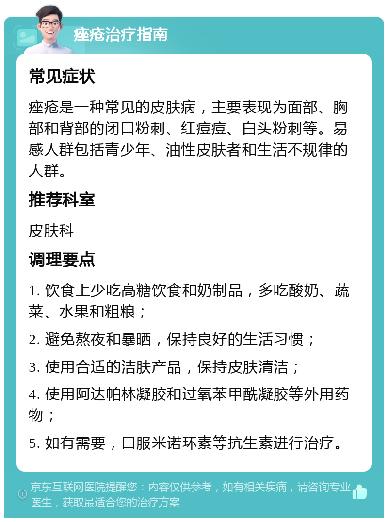 痤疮治疗指南 常见症状 痤疮是一种常见的皮肤病，主要表现为面部、胸部和背部的闭口粉刺、红痘痘、白头粉刺等。易感人群包括青少年、油性皮肤者和生活不规律的人群。 推荐科室 皮肤科 调理要点 1. 饮食上少吃高糖饮食和奶制品，多吃酸奶、蔬菜、水果和粗粮； 2. 避免熬夜和暴晒，保持良好的生活习惯； 3. 使用合适的洁肤产品，保持皮肤清洁； 4. 使用阿达帕林凝胶和过氧苯甲酰凝胶等外用药物； 5. 如有需要，口服米诺环素等抗生素进行治疗。