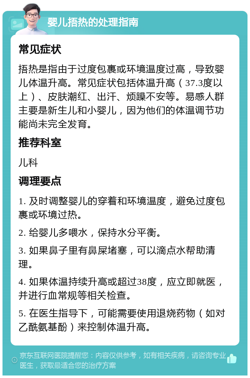 婴儿捂热的处理指南 常见症状 捂热是指由于过度包裹或环境温度过高，导致婴儿体温升高。常见症状包括体温升高（37.3度以上）、皮肤潮红、出汗、烦躁不安等。易感人群主要是新生儿和小婴儿，因为他们的体温调节功能尚未完全发育。 推荐科室 儿科 调理要点 1. 及时调整婴儿的穿着和环境温度，避免过度包裹或环境过热。 2. 给婴儿多喂水，保持水分平衡。 3. 如果鼻子里有鼻屎堵塞，可以滴点水帮助清理。 4. 如果体温持续升高或超过38度，应立即就医，并进行血常规等相关检查。 5. 在医生指导下，可能需要使用退烧药物（如对乙酰氨基酚）来控制体温升高。