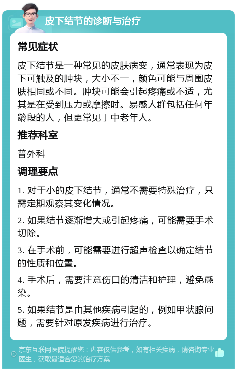 皮下结节的诊断与治疗 常见症状 皮下结节是一种常见的皮肤病变，通常表现为皮下可触及的肿块，大小不一，颜色可能与周围皮肤相同或不同。肿块可能会引起疼痛或不适，尤其是在受到压力或摩擦时。易感人群包括任何年龄段的人，但更常见于中老年人。 推荐科室 普外科 调理要点 1. 对于小的皮下结节，通常不需要特殊治疗，只需定期观察其变化情况。 2. 如果结节逐渐增大或引起疼痛，可能需要手术切除。 3. 在手术前，可能需要进行超声检查以确定结节的性质和位置。 4. 手术后，需要注意伤口的清洁和护理，避免感染。 5. 如果结节是由其他疾病引起的，例如甲状腺问题，需要针对原发疾病进行治疗。