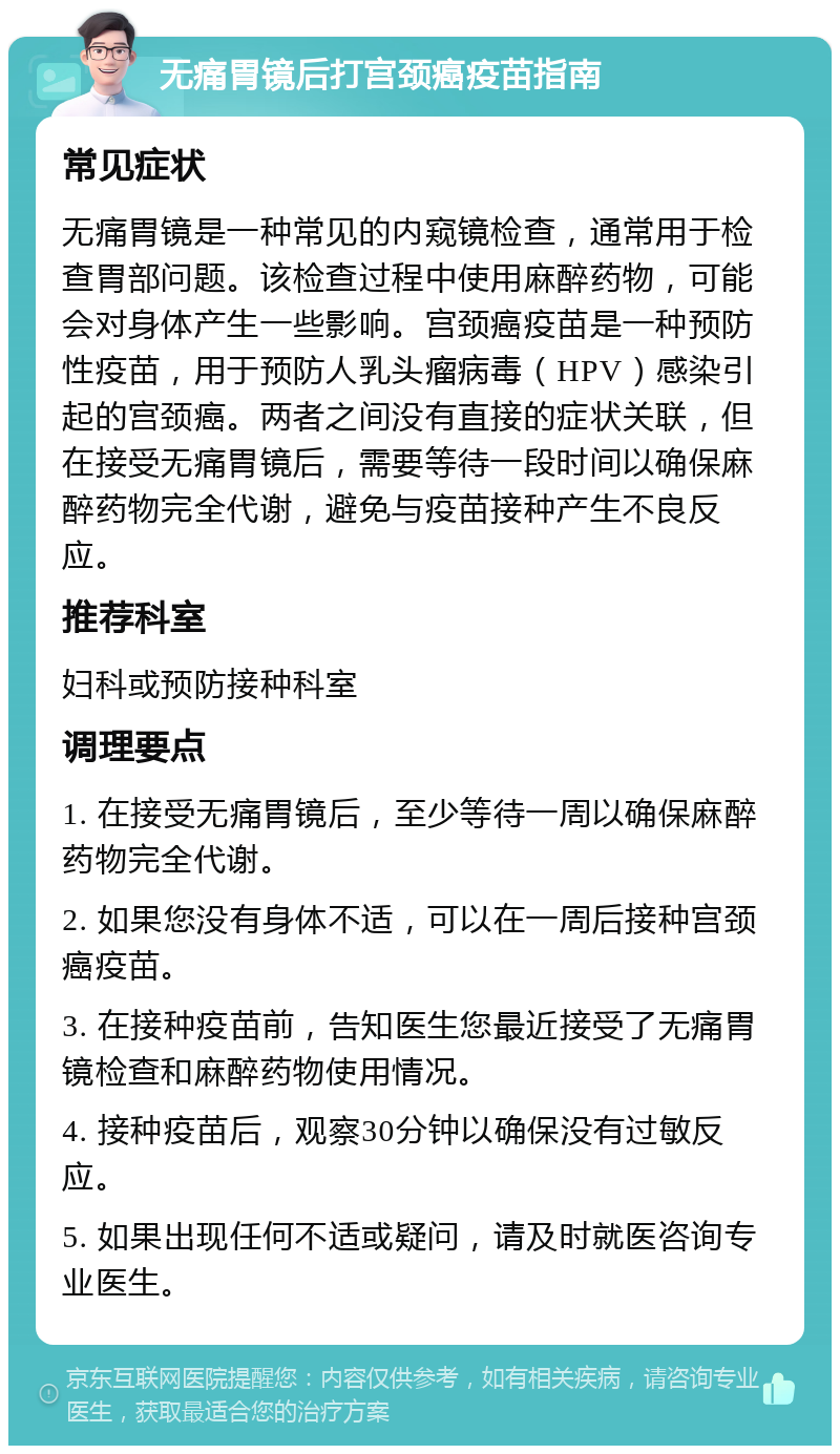 无痛胃镜后打宫颈癌疫苗指南 常见症状 无痛胃镜是一种常见的内窥镜检查，通常用于检查胃部问题。该检查过程中使用麻醉药物，可能会对身体产生一些影响。宫颈癌疫苗是一种预防性疫苗，用于预防人乳头瘤病毒（HPV）感染引起的宫颈癌。两者之间没有直接的症状关联，但在接受无痛胃镜后，需要等待一段时间以确保麻醉药物完全代谢，避免与疫苗接种产生不良反应。 推荐科室 妇科或预防接种科室 调理要点 1. 在接受无痛胃镜后，至少等待一周以确保麻醉药物完全代谢。 2. 如果您没有身体不适，可以在一周后接种宫颈癌疫苗。 3. 在接种疫苗前，告知医生您最近接受了无痛胃镜检查和麻醉药物使用情况。 4. 接种疫苗后，观察30分钟以确保没有过敏反应。 5. 如果出现任何不适或疑问，请及时就医咨询专业医生。