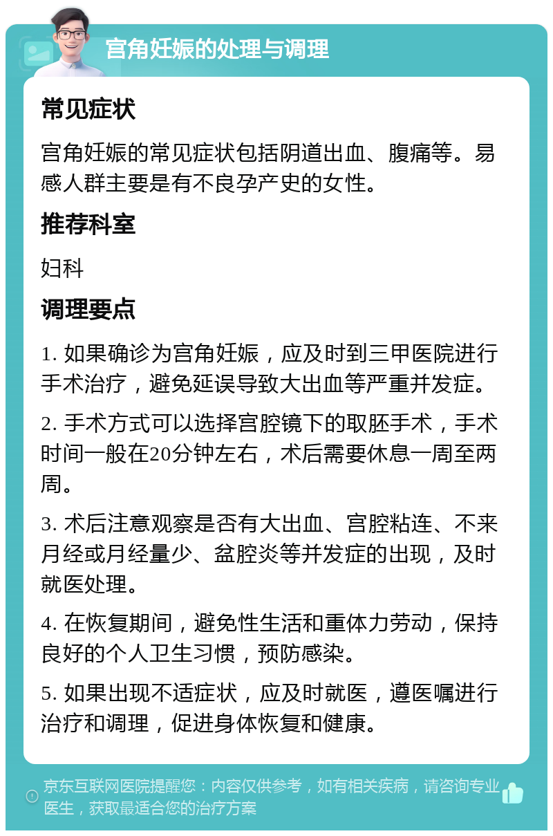 宫角妊娠的处理与调理 常见症状 宫角妊娠的常见症状包括阴道出血、腹痛等。易感人群主要是有不良孕产史的女性。 推荐科室 妇科 调理要点 1. 如果确诊为宫角妊娠，应及时到三甲医院进行手术治疗，避免延误导致大出血等严重并发症。 2. 手术方式可以选择宫腔镜下的取胚手术，手术时间一般在20分钟左右，术后需要休息一周至两周。 3. 术后注意观察是否有大出血、宫腔粘连、不来月经或月经量少、盆腔炎等并发症的出现，及时就医处理。 4. 在恢复期间，避免性生活和重体力劳动，保持良好的个人卫生习惯，预防感染。 5. 如果出现不适症状，应及时就医，遵医嘱进行治疗和调理，促进身体恢复和健康。