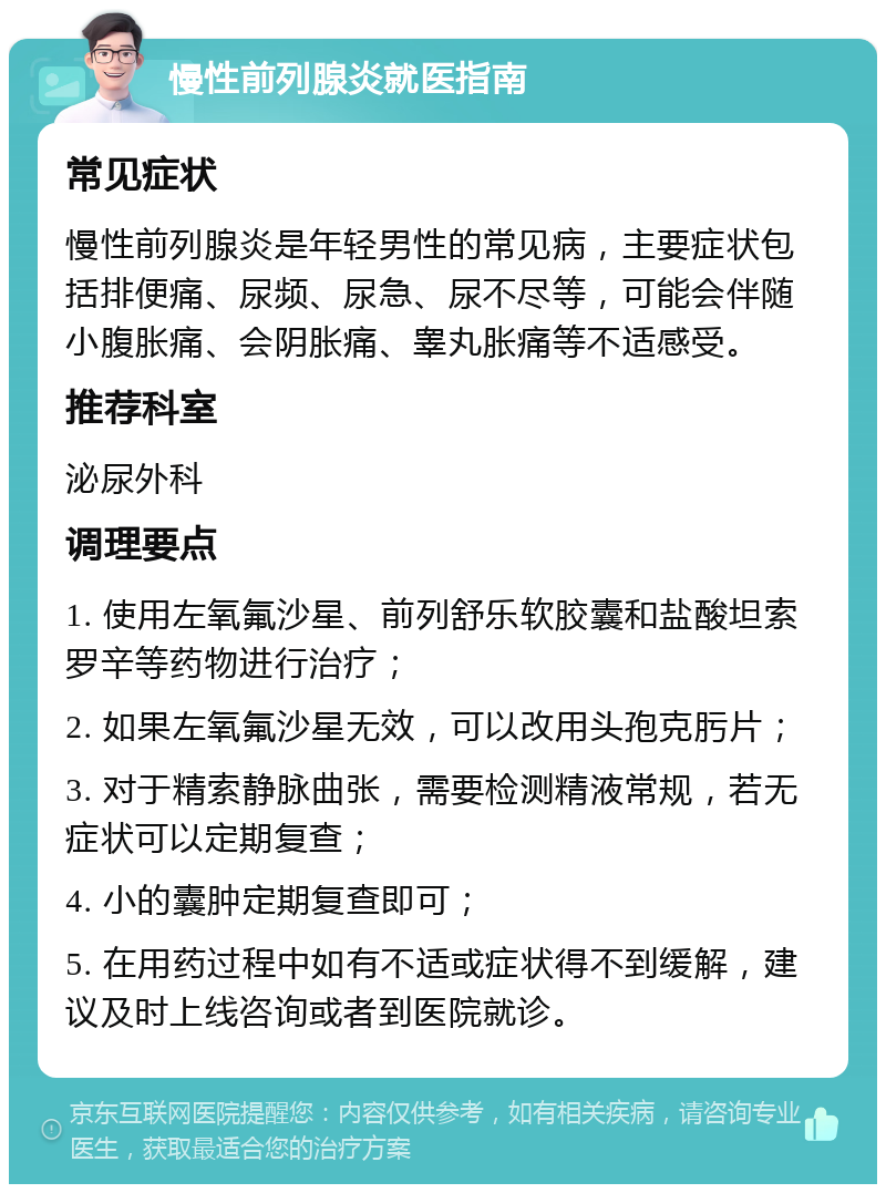 慢性前列腺炎就医指南 常见症状 慢性前列腺炎是年轻男性的常见病，主要症状包括排便痛、尿频、尿急、尿不尽等，可能会伴随小腹胀痛、会阴胀痛、睾丸胀痛等不适感受。 推荐科室 泌尿外科 调理要点 1. 使用左氧氟沙星、前列舒乐软胶囊和盐酸坦索罗辛等药物进行治疗； 2. 如果左氧氟沙星无效，可以改用头孢克肟片； 3. 对于精索静脉曲张，需要检测精液常规，若无症状可以定期复查； 4. 小的囊肿定期复查即可； 5. 在用药过程中如有不适或症状得不到缓解，建议及时上线咨询或者到医院就诊。