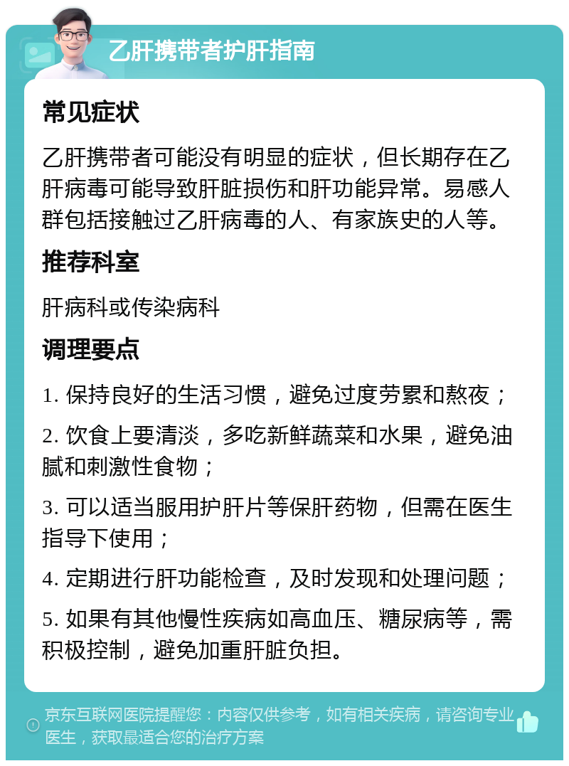 乙肝携带者护肝指南 常见症状 乙肝携带者可能没有明显的症状，但长期存在乙肝病毒可能导致肝脏损伤和肝功能异常。易感人群包括接触过乙肝病毒的人、有家族史的人等。 推荐科室 肝病科或传染病科 调理要点 1. 保持良好的生活习惯，避免过度劳累和熬夜； 2. 饮食上要清淡，多吃新鲜蔬菜和水果，避免油腻和刺激性食物； 3. 可以适当服用护肝片等保肝药物，但需在医生指导下使用； 4. 定期进行肝功能检查，及时发现和处理问题； 5. 如果有其他慢性疾病如高血压、糖尿病等，需积极控制，避免加重肝脏负担。