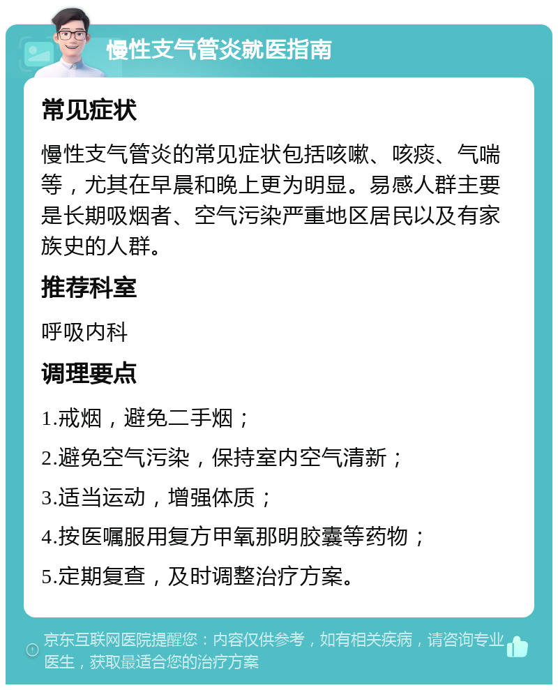 慢性支气管炎就医指南 常见症状 慢性支气管炎的常见症状包括咳嗽、咳痰、气喘等，尤其在早晨和晚上更为明显。易感人群主要是长期吸烟者、空气污染严重地区居民以及有家族史的人群。 推荐科室 呼吸内科 调理要点 1.戒烟，避免二手烟； 2.避免空气污染，保持室内空气清新； 3.适当运动，增强体质； 4.按医嘱服用复方甲氧那明胶囊等药物； 5.定期复查，及时调整治疗方案。