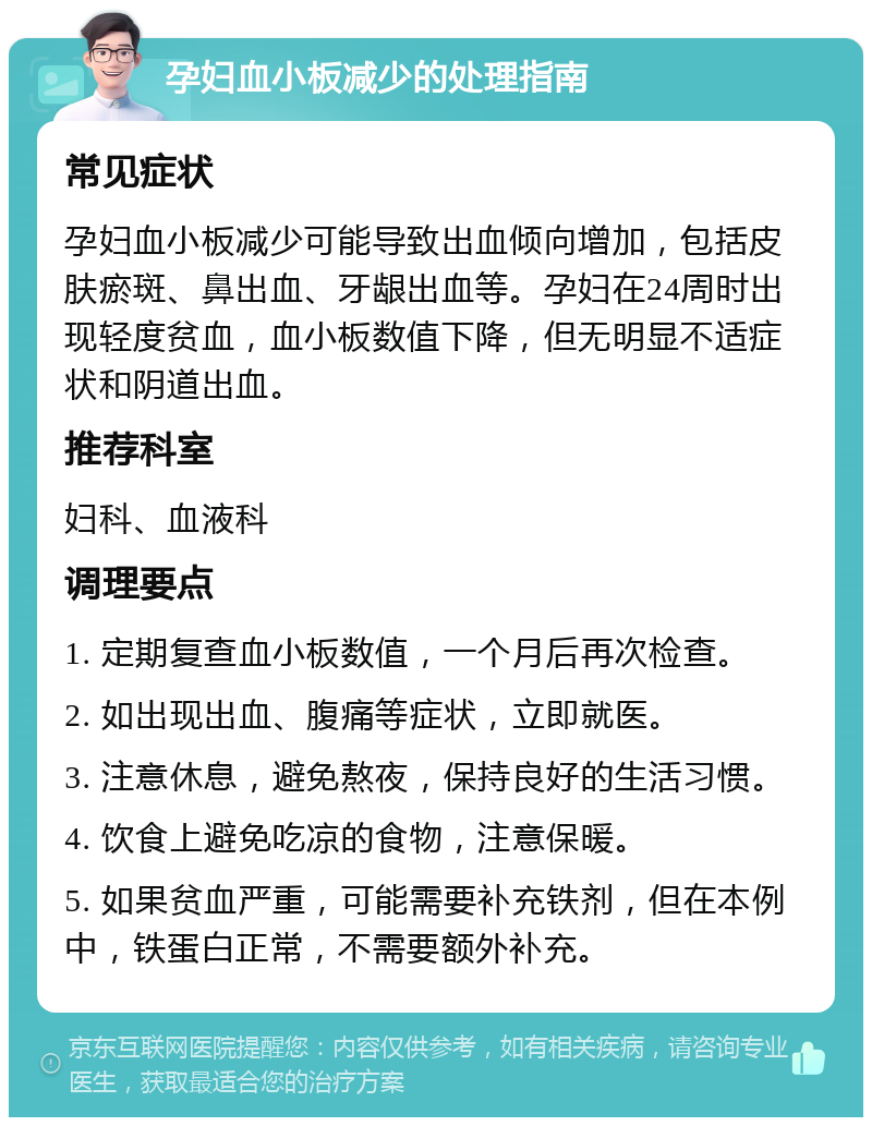 孕妇血小板减少的处理指南 常见症状 孕妇血小板减少可能导致出血倾向增加，包括皮肤瘀斑、鼻出血、牙龈出血等。孕妇在24周时出现轻度贫血，血小板数值下降，但无明显不适症状和阴道出血。 推荐科室 妇科、血液科 调理要点 1. 定期复查血小板数值，一个月后再次检查。 2. 如出现出血、腹痛等症状，立即就医。 3. 注意休息，避免熬夜，保持良好的生活习惯。 4. 饮食上避免吃凉的食物，注意保暖。 5. 如果贫血严重，可能需要补充铁剂，但在本例中，铁蛋白正常，不需要额外补充。