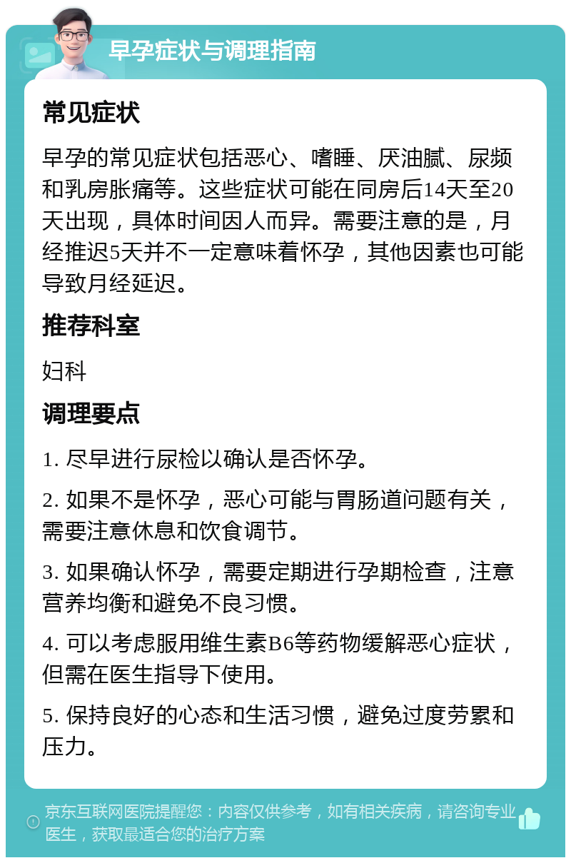 早孕症状与调理指南 常见症状 早孕的常见症状包括恶心、嗜睡、厌油腻、尿频和乳房胀痛等。这些症状可能在同房后14天至20天出现，具体时间因人而异。需要注意的是，月经推迟5天并不一定意味着怀孕，其他因素也可能导致月经延迟。 推荐科室 妇科 调理要点 1. 尽早进行尿检以确认是否怀孕。 2. 如果不是怀孕，恶心可能与胃肠道问题有关，需要注意休息和饮食调节。 3. 如果确认怀孕，需要定期进行孕期检查，注意营养均衡和避免不良习惯。 4. 可以考虑服用维生素B6等药物缓解恶心症状，但需在医生指导下使用。 5. 保持良好的心态和生活习惯，避免过度劳累和压力。