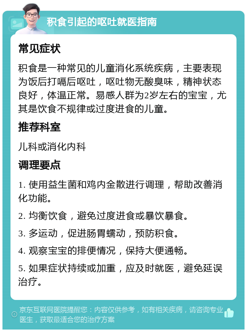 积食引起的呕吐就医指南 常见症状 积食是一种常见的儿童消化系统疾病，主要表现为饭后打嗝后呕吐，呕吐物无酸臭味，精神状态良好，体温正常。易感人群为2岁左右的宝宝，尤其是饮食不规律或过度进食的儿童。 推荐科室 儿科或消化内科 调理要点 1. 使用益生菌和鸡内金散进行调理，帮助改善消化功能。 2. 均衡饮食，避免过度进食或暴饮暴食。 3. 多运动，促进肠胃蠕动，预防积食。 4. 观察宝宝的排便情况，保持大便通畅。 5. 如果症状持续或加重，应及时就医，避免延误治疗。