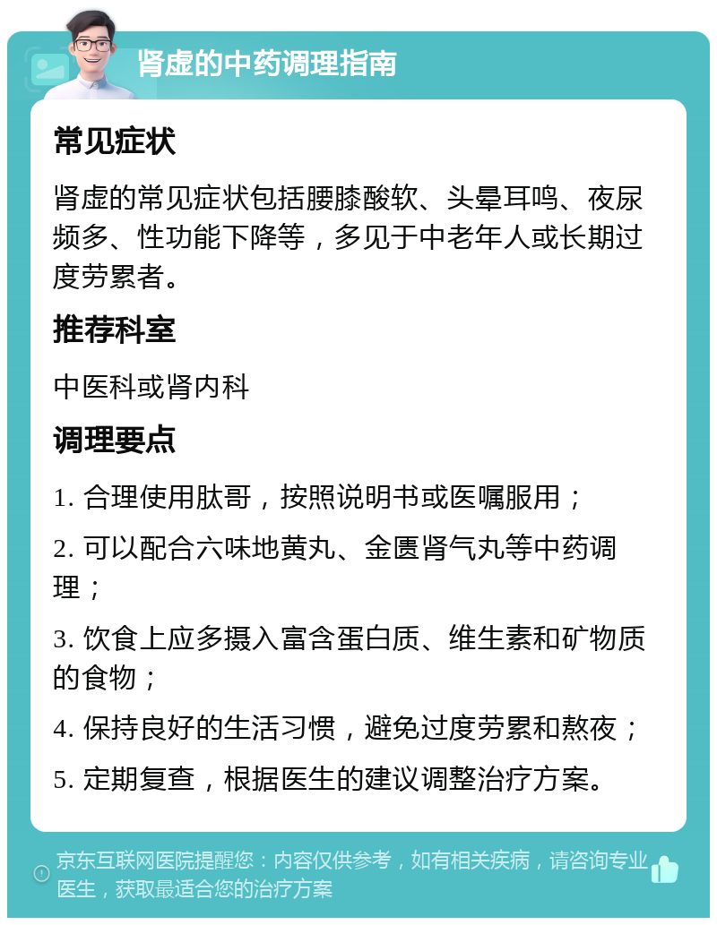 肾虚的中药调理指南 常见症状 肾虚的常见症状包括腰膝酸软、头晕耳鸣、夜尿频多、性功能下降等，多见于中老年人或长期过度劳累者。 推荐科室 中医科或肾内科 调理要点 1. 合理使用肽哥，按照说明书或医嘱服用； 2. 可以配合六味地黄丸、金匮肾气丸等中药调理； 3. 饮食上应多摄入富含蛋白质、维生素和矿物质的食物； 4. 保持良好的生活习惯，避免过度劳累和熬夜； 5. 定期复查，根据医生的建议调整治疗方案。