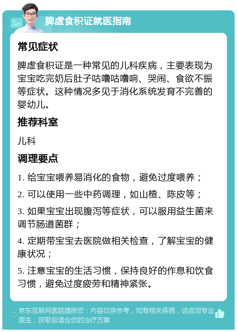 脾虚食积证就医指南 常见症状 脾虚食积证是一种常见的儿科疾病，主要表现为宝宝吃完奶后肚子咕噜咕噜响、哭闹、食欲不振等症状。这种情况多见于消化系统发育不完善的婴幼儿。 推荐科室 儿科 调理要点 1. 给宝宝喂养易消化的食物，避免过度喂养； 2. 可以使用一些中药调理，如山楂、陈皮等； 3. 如果宝宝出现腹泻等症状，可以服用益生菌来调节肠道菌群； 4. 定期带宝宝去医院做相关检查，了解宝宝的健康状况； 5. 注意宝宝的生活习惯，保持良好的作息和饮食习惯，避免过度疲劳和精神紧张。