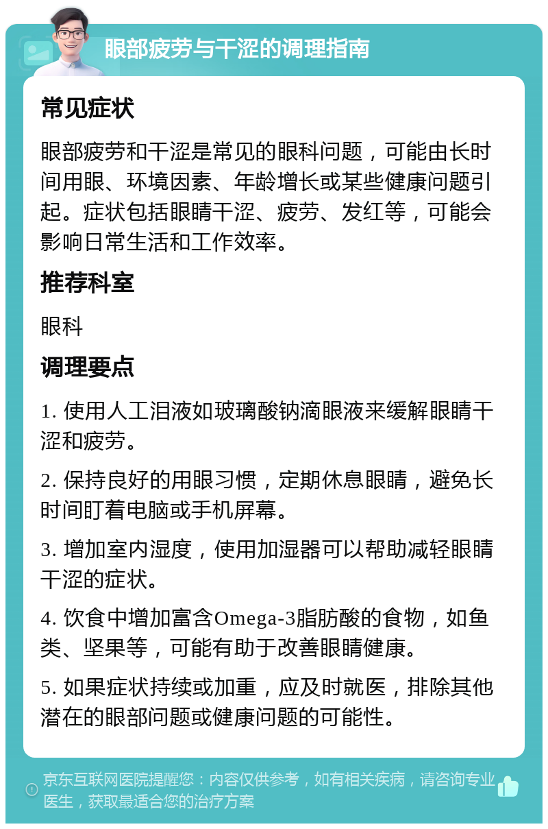 眼部疲劳与干涩的调理指南 常见症状 眼部疲劳和干涩是常见的眼科问题，可能由长时间用眼、环境因素、年龄增长或某些健康问题引起。症状包括眼睛干涩、疲劳、发红等，可能会影响日常生活和工作效率。 推荐科室 眼科 调理要点 1. 使用人工泪液如玻璃酸钠滴眼液来缓解眼睛干涩和疲劳。 2. 保持良好的用眼习惯，定期休息眼睛，避免长时间盯着电脑或手机屏幕。 3. 增加室内湿度，使用加湿器可以帮助减轻眼睛干涩的症状。 4. 饮食中增加富含Omega-3脂肪酸的食物，如鱼类、坚果等，可能有助于改善眼睛健康。 5. 如果症状持续或加重，应及时就医，排除其他潜在的眼部问题或健康问题的可能性。