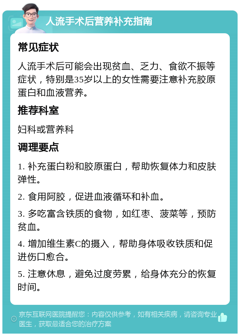 人流手术后营养补充指南 常见症状 人流手术后可能会出现贫血、乏力、食欲不振等症状，特别是35岁以上的女性需要注意补充胶原蛋白和血液营养。 推荐科室 妇科或营养科 调理要点 1. 补充蛋白粉和胶原蛋白，帮助恢复体力和皮肤弹性。 2. 食用阿胶，促进血液循环和补血。 3. 多吃富含铁质的食物，如红枣、菠菜等，预防贫血。 4. 增加维生素C的摄入，帮助身体吸收铁质和促进伤口愈合。 5. 注意休息，避免过度劳累，给身体充分的恢复时间。