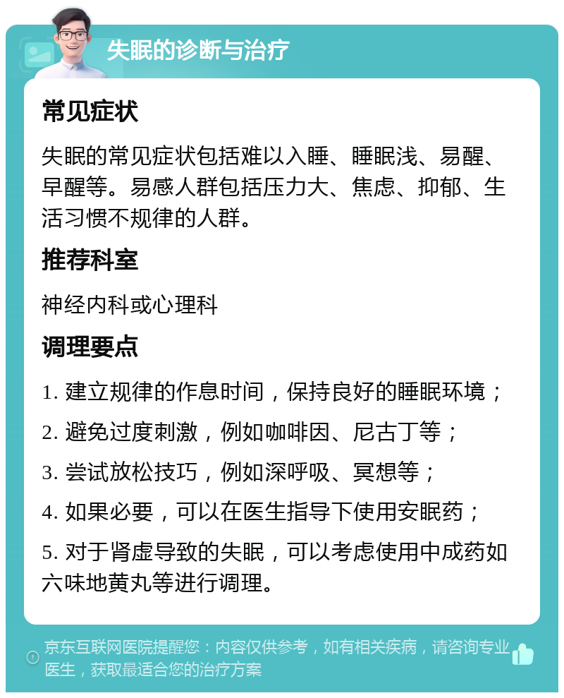 失眠的诊断与治疗 常见症状 失眠的常见症状包括难以入睡、睡眠浅、易醒、早醒等。易感人群包括压力大、焦虑、抑郁、生活习惯不规律的人群。 推荐科室 神经内科或心理科 调理要点 1. 建立规律的作息时间，保持良好的睡眠环境； 2. 避免过度刺激，例如咖啡因、尼古丁等； 3. 尝试放松技巧，例如深呼吸、冥想等； 4. 如果必要，可以在医生指导下使用安眠药； 5. 对于肾虚导致的失眠，可以考虑使用中成药如六味地黄丸等进行调理。