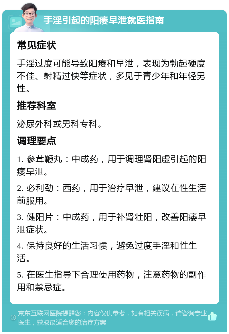 手淫引起的阳痿早泄就医指南 常见症状 手淫过度可能导致阳痿和早泄，表现为勃起硬度不佳、射精过快等症状，多见于青少年和年轻男性。 推荐科室 泌尿外科或男科专科。 调理要点 1. 参茸鞭丸：中成药，用于调理肾阳虚引起的阳痿早泄。 2. 必利劲：西药，用于治疗早泄，建议在性生活前服用。 3. 健阳片：中成药，用于补肾壮阳，改善阳痿早泄症状。 4. 保持良好的生活习惯，避免过度手淫和性生活。 5. 在医生指导下合理使用药物，注意药物的副作用和禁忌症。