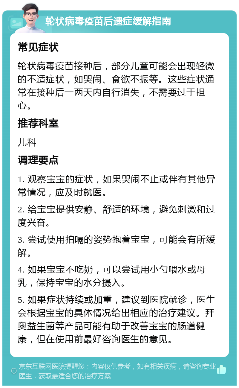 轮状病毒疫苗后遗症缓解指南 常见症状 轮状病毒疫苗接种后，部分儿童可能会出现轻微的不适症状，如哭闹、食欲不振等。这些症状通常在接种后一两天内自行消失，不需要过于担心。 推荐科室 儿科 调理要点 1. 观察宝宝的症状，如果哭闹不止或伴有其他异常情况，应及时就医。 2. 给宝宝提供安静、舒适的环境，避免刺激和过度兴奋。 3. 尝试使用拍嗝的姿势抱着宝宝，可能会有所缓解。 4. 如果宝宝不吃奶，可以尝试用小勺喂水或母乳，保持宝宝的水分摄入。 5. 如果症状持续或加重，建议到医院就诊，医生会根据宝宝的具体情况给出相应的治疗建议。拜奥益生菌等产品可能有助于改善宝宝的肠道健康，但在使用前最好咨询医生的意见。