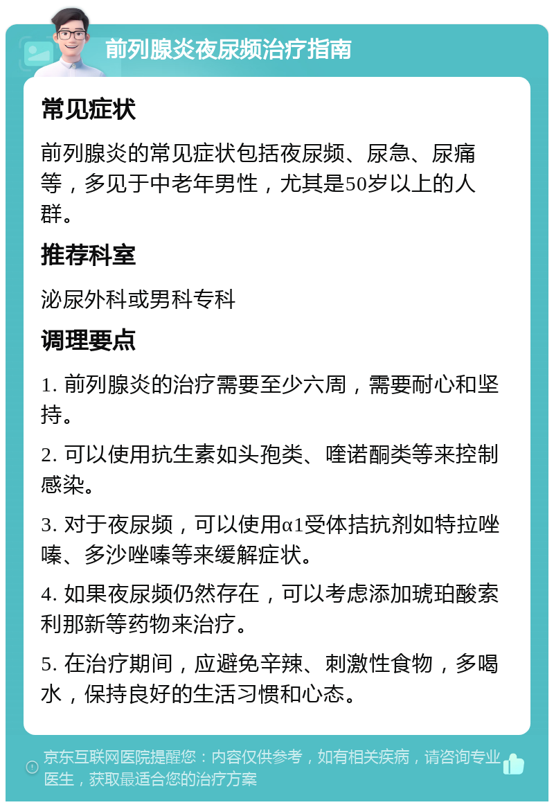 前列腺炎夜尿频治疗指南 常见症状 前列腺炎的常见症状包括夜尿频、尿急、尿痛等，多见于中老年男性，尤其是50岁以上的人群。 推荐科室 泌尿外科或男科专科 调理要点 1. 前列腺炎的治疗需要至少六周，需要耐心和坚持。 2. 可以使用抗生素如头孢类、喹诺酮类等来控制感染。 3. 对于夜尿频，可以使用α1受体拮抗剂如特拉唑嗪、多沙唑嗪等来缓解症状。 4. 如果夜尿频仍然存在，可以考虑添加琥珀酸索利那新等药物来治疗。 5. 在治疗期间，应避免辛辣、刺激性食物，多喝水，保持良好的生活习惯和心态。