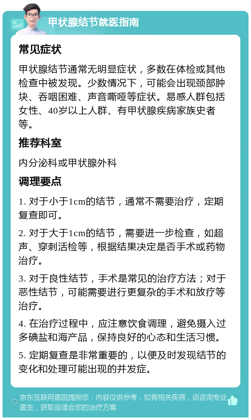 甲状腺结节就医指南 常见症状 甲状腺结节通常无明显症状，多数在体检或其他检查中被发现。少数情况下，可能会出现颈部肿块、吞咽困难、声音嘶哑等症状。易感人群包括女性、40岁以上人群、有甲状腺疾病家族史者等。 推荐科室 内分泌科或甲状腺外科 调理要点 1. 对于小于1cm的结节，通常不需要治疗，定期复查即可。 2. 对于大于1cm的结节，需要进一步检查，如超声、穿刺活检等，根据结果决定是否手术或药物治疗。 3. 对于良性结节，手术是常见的治疗方法；对于恶性结节，可能需要进行更复杂的手术和放疗等治疗。 4. 在治疗过程中，应注意饮食调理，避免摄入过多碘盐和海产品，保持良好的心态和生活习惯。 5. 定期复查是非常重要的，以便及时发现结节的变化和处理可能出现的并发症。