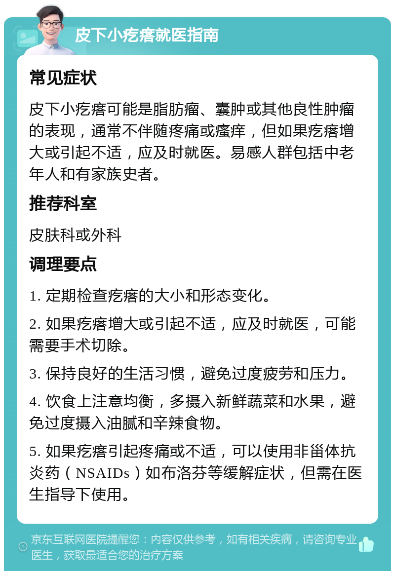 皮下小疙瘩就医指南 常见症状 皮下小疙瘩可能是脂肪瘤、囊肿或其他良性肿瘤的表现，通常不伴随疼痛或瘙痒，但如果疙瘩增大或引起不适，应及时就医。易感人群包括中老年人和有家族史者。 推荐科室 皮肤科或外科 调理要点 1. 定期检查疙瘩的大小和形态变化。 2. 如果疙瘩增大或引起不适，应及时就医，可能需要手术切除。 3. 保持良好的生活习惯，避免过度疲劳和压力。 4. 饮食上注意均衡，多摄入新鲜蔬菜和水果，避免过度摄入油腻和辛辣食物。 5. 如果疙瘩引起疼痛或不适，可以使用非甾体抗炎药（NSAIDs）如布洛芬等缓解症状，但需在医生指导下使用。