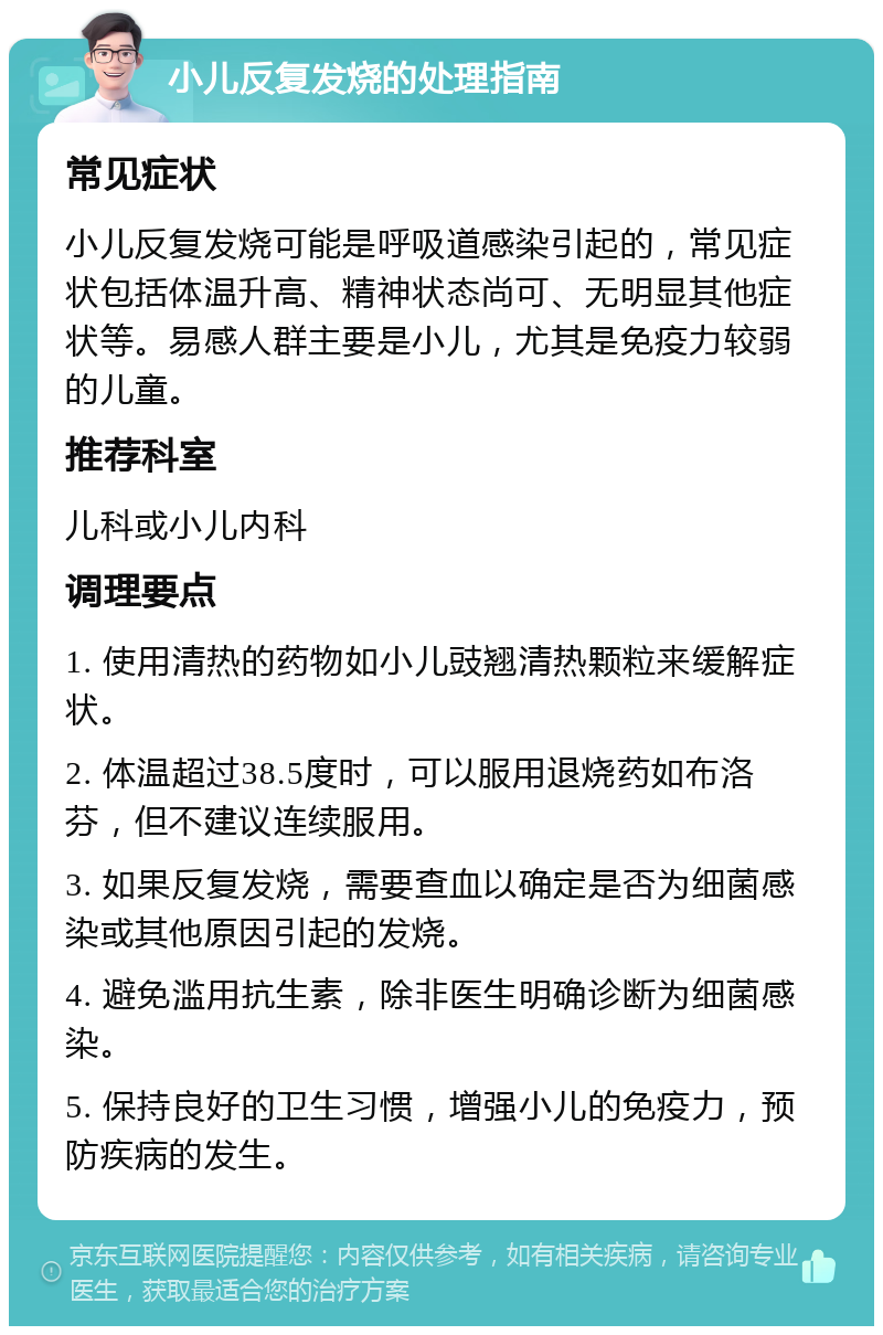 小儿反复发烧的处理指南 常见症状 小儿反复发烧可能是呼吸道感染引起的，常见症状包括体温升高、精神状态尚可、无明显其他症状等。易感人群主要是小儿，尤其是免疫力较弱的儿童。 推荐科室 儿科或小儿内科 调理要点 1. 使用清热的药物如小儿豉翘清热颗粒来缓解症状。 2. 体温超过38.5度时，可以服用退烧药如布洛芬，但不建议连续服用。 3. 如果反复发烧，需要查血以确定是否为细菌感染或其他原因引起的发烧。 4. 避免滥用抗生素，除非医生明确诊断为细菌感染。 5. 保持良好的卫生习惯，增强小儿的免疫力，预防疾病的发生。