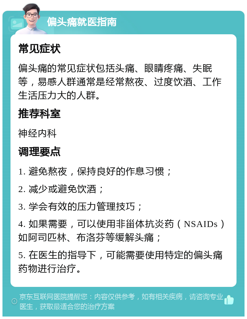 偏头痛就医指南 常见症状 偏头痛的常见症状包括头痛、眼睛疼痛、失眠等，易感人群通常是经常熬夜、过度饮酒、工作生活压力大的人群。 推荐科室 神经内科 调理要点 1. 避免熬夜，保持良好的作息习惯； 2. 减少或避免饮酒； 3. 学会有效的压力管理技巧； 4. 如果需要，可以使用非甾体抗炎药（NSAIDs）如阿司匹林、布洛芬等缓解头痛； 5. 在医生的指导下，可能需要使用特定的偏头痛药物进行治疗。