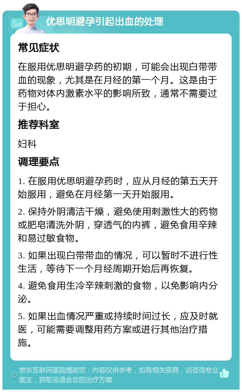 优思明避孕引起出血的处理 常见症状 在服用优思明避孕药的初期，可能会出现白带带血的现象，尤其是在月经的第一个月。这是由于药物对体内激素水平的影响所致，通常不需要过于担心。 推荐科室 妇科 调理要点 1. 在服用优思明避孕药时，应从月经的第五天开始服用，避免在月经第一天开始服用。 2. 保持外阴清洁干燥，避免使用刺激性大的药物或肥皂清洗外阴，穿透气的内裤，避免食用辛辣和易过敏食物。 3. 如果出现白带带血的情况，可以暂时不进行性生活，等待下一个月经周期开始后再恢复。 4. 避免食用生冷辛辣刺激的食物，以免影响内分泌。 5. 如果出血情况严重或持续时间过长，应及时就医，可能需要调整用药方案或进行其他治疗措施。