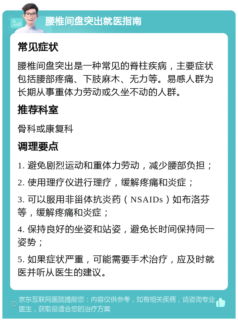 腰椎间盘突出就医指南 常见症状 腰椎间盘突出是一种常见的脊柱疾病，主要症状包括腰部疼痛、下肢麻木、无力等。易感人群为长期从事重体力劳动或久坐不动的人群。 推荐科室 骨科或康复科 调理要点 1. 避免剧烈运动和重体力劳动，减少腰部负担； 2. 使用理疗仪进行理疗，缓解疼痛和炎症； 3. 可以服用非甾体抗炎药（NSAIDs）如布洛芬等，缓解疼痛和炎症； 4. 保持良好的坐姿和站姿，避免长时间保持同一姿势； 5. 如果症状严重，可能需要手术治疗，应及时就医并听从医生的建议。