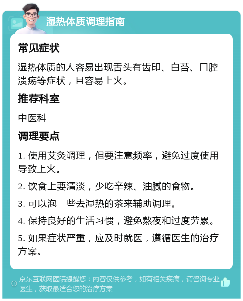 湿热体质调理指南 常见症状 湿热体质的人容易出现舌头有齿印、白苔、口腔溃疡等症状，且容易上火。 推荐科室 中医科 调理要点 1. 使用艾灸调理，但要注意频率，避免过度使用导致上火。 2. 饮食上要清淡，少吃辛辣、油腻的食物。 3. 可以泡一些去湿热的茶来辅助调理。 4. 保持良好的生活习惯，避免熬夜和过度劳累。 5. 如果症状严重，应及时就医，遵循医生的治疗方案。