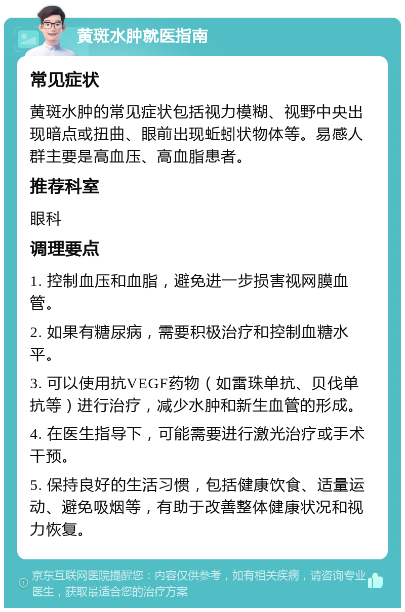 黄斑水肿就医指南 常见症状 黄斑水肿的常见症状包括视力模糊、视野中央出现暗点或扭曲、眼前出现蚯蚓状物体等。易感人群主要是高血压、高血脂患者。 推荐科室 眼科 调理要点 1. 控制血压和血脂，避免进一步损害视网膜血管。 2. 如果有糖尿病，需要积极治疗和控制血糖水平。 3. 可以使用抗VEGF药物（如雷珠单抗、贝伐单抗等）进行治疗，减少水肿和新生血管的形成。 4. 在医生指导下，可能需要进行激光治疗或手术干预。 5. 保持良好的生活习惯，包括健康饮食、适量运动、避免吸烟等，有助于改善整体健康状况和视力恢复。