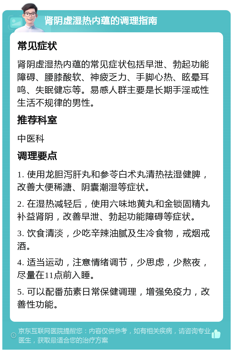 肾阴虚湿热内蕴的调理指南 常见症状 肾阴虚湿热内蕴的常见症状包括早泄、勃起功能障碍、腰膝酸软、神疲乏力、手脚心热、眩晕耳鸣、失眠健忘等。易感人群主要是长期手淫或性生活不规律的男性。 推荐科室 中医科 调理要点 1. 使用龙胆泻肝丸和参苓白术丸清热祛湿健脾，改善大便稀溏、阴囊潮湿等症状。 2. 在湿热减轻后，使用六味地黄丸和金锁固精丸补益肾阴，改善早泄、勃起功能障碍等症状。 3. 饮食清淡，少吃辛辣油腻及生冷食物，戒烟戒酒。 4. 适当运动，注意情绪调节，少思虑，少熬夜，尽量在11点前入睡。 5. 可以配番茄素日常保健调理，增强免疫力，改善性功能。