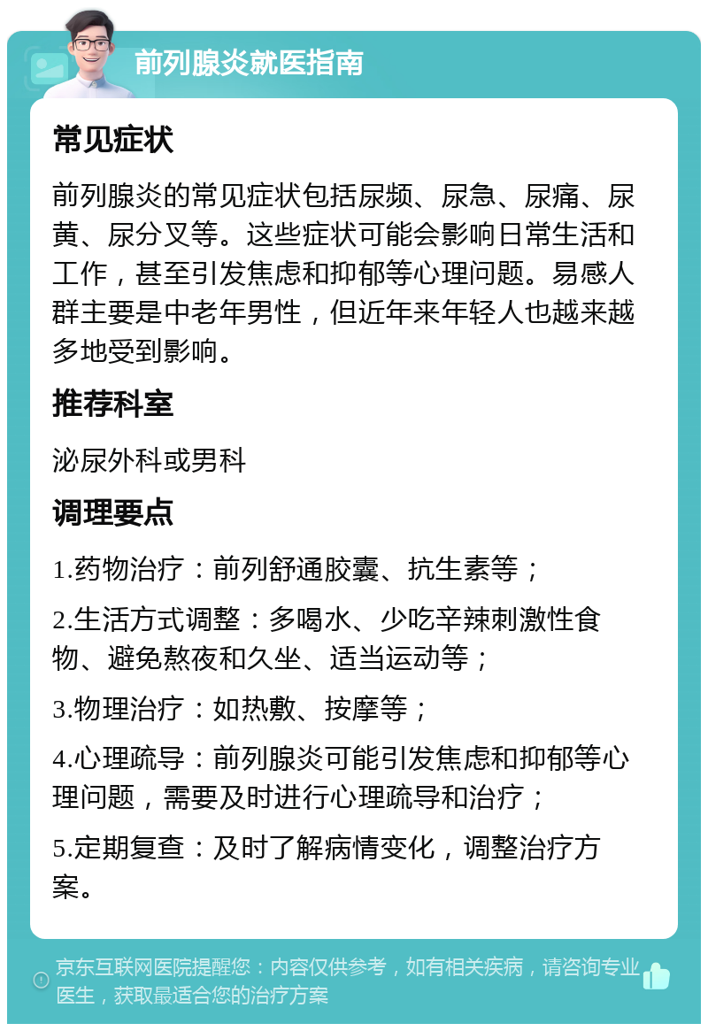 前列腺炎就医指南 常见症状 前列腺炎的常见症状包括尿频、尿急、尿痛、尿黄、尿分叉等。这些症状可能会影响日常生活和工作，甚至引发焦虑和抑郁等心理问题。易感人群主要是中老年男性，但近年来年轻人也越来越多地受到影响。 推荐科室 泌尿外科或男科 调理要点 1.药物治疗：前列舒通胶囊、抗生素等； 2.生活方式调整：多喝水、少吃辛辣刺激性食物、避免熬夜和久坐、适当运动等； 3.物理治疗：如热敷、按摩等； 4.心理疏导：前列腺炎可能引发焦虑和抑郁等心理问题，需要及时进行心理疏导和治疗； 5.定期复查：及时了解病情变化，调整治疗方案。