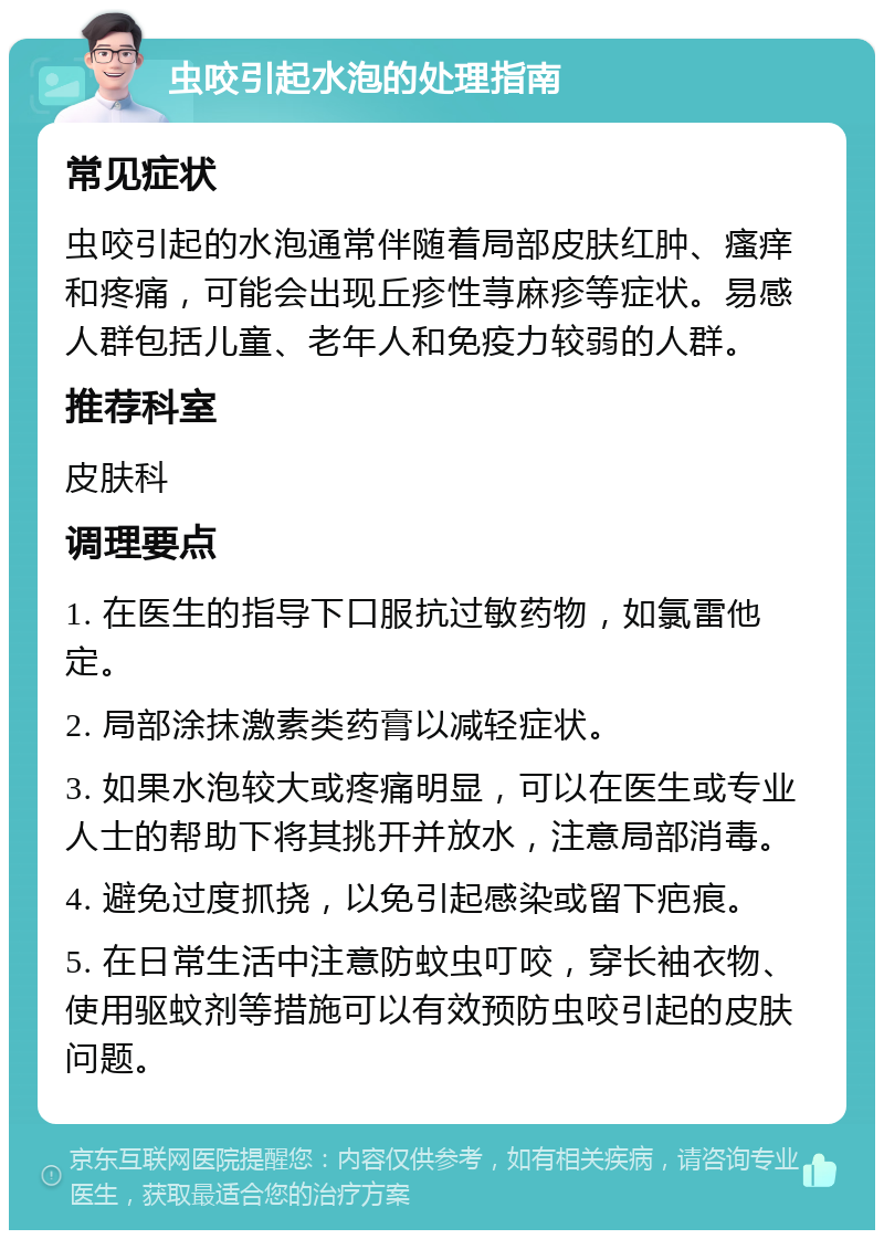 虫咬引起水泡的处理指南 常见症状 虫咬引起的水泡通常伴随着局部皮肤红肿、瘙痒和疼痛，可能会出现丘疹性荨麻疹等症状。易感人群包括儿童、老年人和免疫力较弱的人群。 推荐科室 皮肤科 调理要点 1. 在医生的指导下口服抗过敏药物，如氯雷他定。 2. 局部涂抹激素类药膏以减轻症状。 3. 如果水泡较大或疼痛明显，可以在医生或专业人士的帮助下将其挑开并放水，注意局部消毒。 4. 避免过度抓挠，以免引起感染或留下疤痕。 5. 在日常生活中注意防蚊虫叮咬，穿长袖衣物、使用驱蚊剂等措施可以有效预防虫咬引起的皮肤问题。