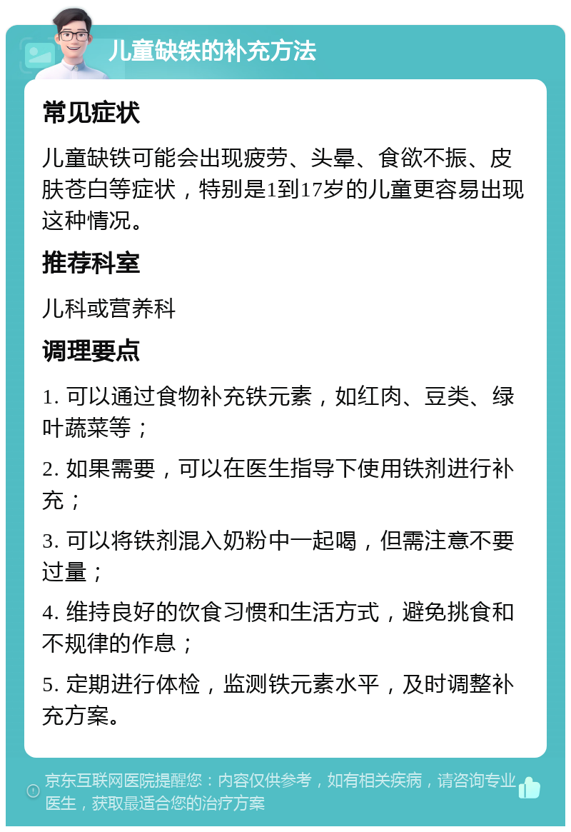 儿童缺铁的补充方法 常见症状 儿童缺铁可能会出现疲劳、头晕、食欲不振、皮肤苍白等症状，特别是1到17岁的儿童更容易出现这种情况。 推荐科室 儿科或营养科 调理要点 1. 可以通过食物补充铁元素，如红肉、豆类、绿叶蔬菜等； 2. 如果需要，可以在医生指导下使用铁剂进行补充； 3. 可以将铁剂混入奶粉中一起喝，但需注意不要过量； 4. 维持良好的饮食习惯和生活方式，避免挑食和不规律的作息； 5. 定期进行体检，监测铁元素水平，及时调整补充方案。