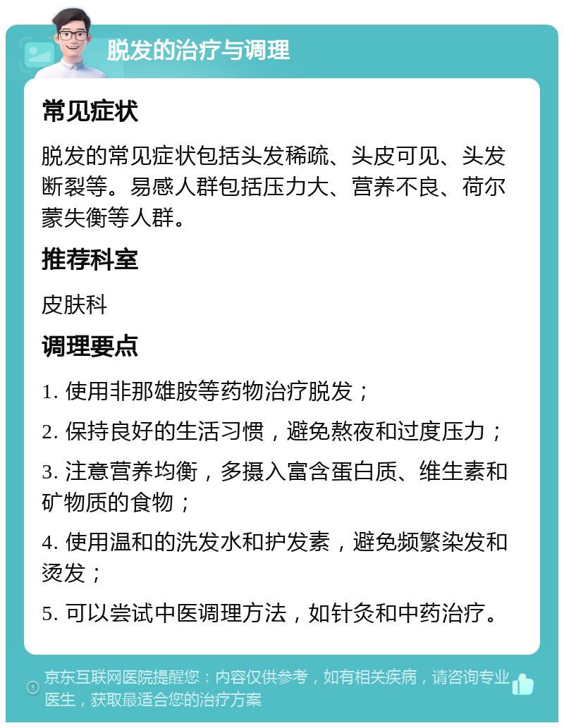 脱发的治疗与调理 常见症状 脱发的常见症状包括头发稀疏、头皮可见、头发断裂等。易感人群包括压力大、营养不良、荷尔蒙失衡等人群。 推荐科室 皮肤科 调理要点 1. 使用非那雄胺等药物治疗脱发； 2. 保持良好的生活习惯，避免熬夜和过度压力； 3. 注意营养均衡，多摄入富含蛋白质、维生素和矿物质的食物； 4. 使用温和的洗发水和护发素，避免频繁染发和烫发； 5. 可以尝试中医调理方法，如针灸和中药治疗。