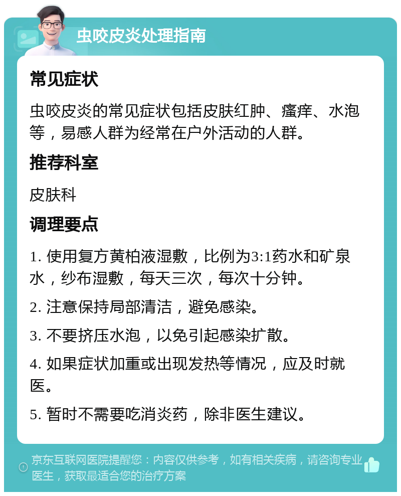 虫咬皮炎处理指南 常见症状 虫咬皮炎的常见症状包括皮肤红肿、瘙痒、水泡等，易感人群为经常在户外活动的人群。 推荐科室 皮肤科 调理要点 1. 使用复方黄柏液湿敷，比例为3:1药水和矿泉水，纱布湿敷，每天三次，每次十分钟。 2. 注意保持局部清洁，避免感染。 3. 不要挤压水泡，以免引起感染扩散。 4. 如果症状加重或出现发热等情况，应及时就医。 5. 暂时不需要吃消炎药，除非医生建议。